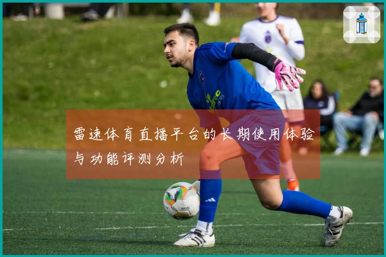 雷速体育直播平台的长期使用体验与功能评测分析